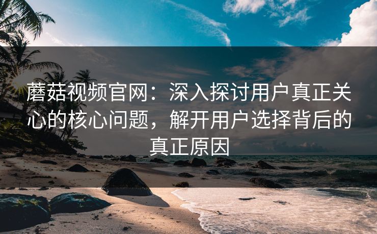 蘑菇视频官网：深入探讨用户真正关心的核心问题，解开用户选择背后的真正原因  第1张
