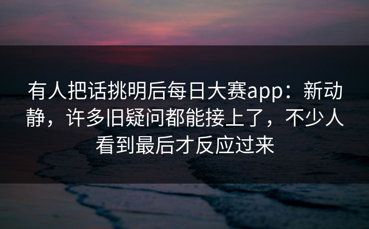有人把话挑明后每日大赛app：新动静，许多旧疑问都能接上了，不少人看到最后才反应过来  第1张