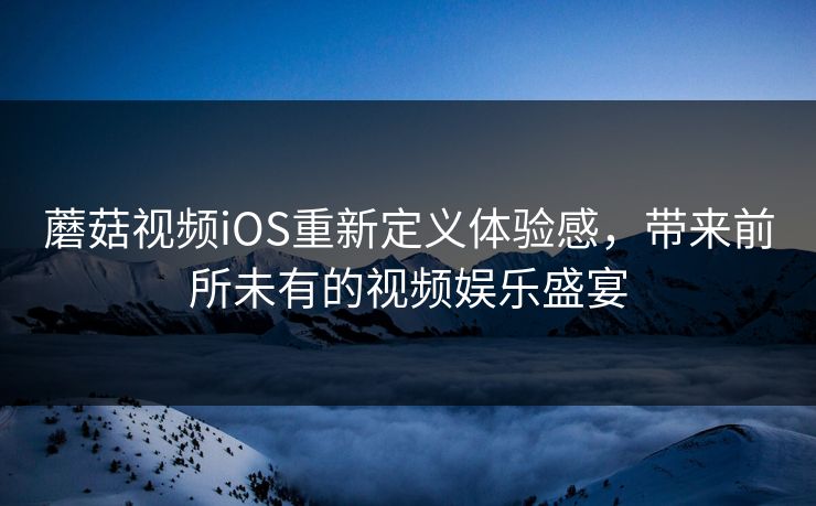 蘑菇视频iOS重新定义体验感，带来前所未有的视频娱乐盛宴  第1张