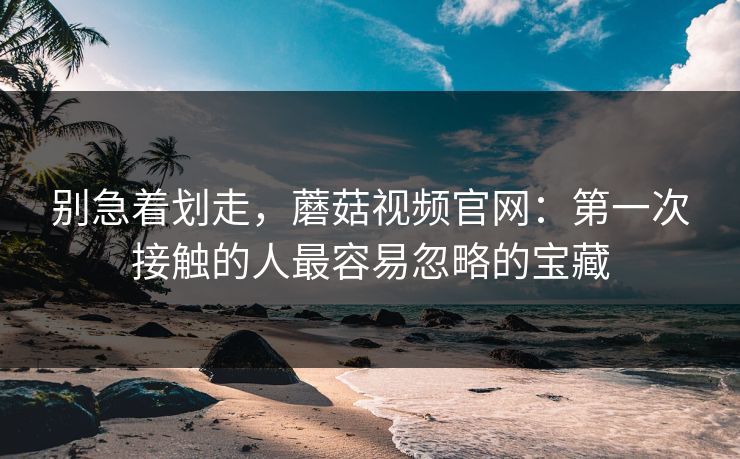 别急着划走，蘑菇视频官网：第一次接触的人最容易忽略的宝藏  第1张