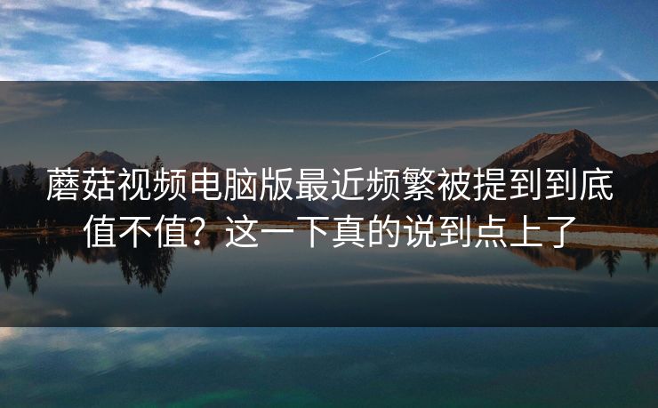 蘑菇视频电脑版最近频繁被提到到底值不值？这一下真的说到点上了  第1张