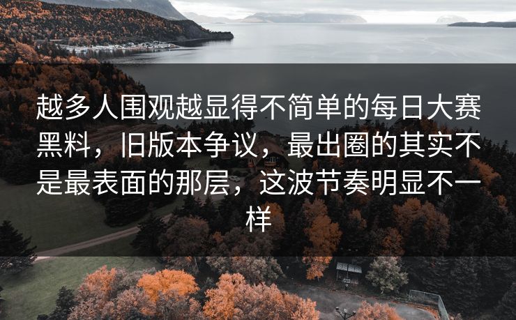 越多人围观越显得不简单的每日大赛黑料，旧版本争议，最出圈的其实不是最表面的那层，这波节奏明显不一样  第1张