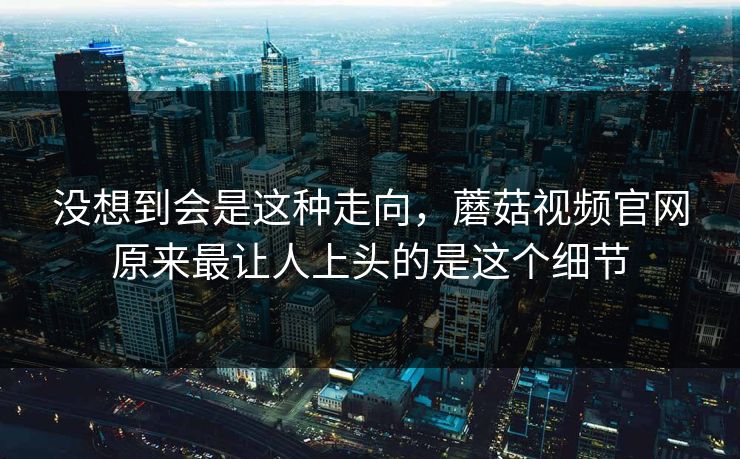 没想到会是这种走向，蘑菇视频官网原来最让人上头的是这个细节  第1张