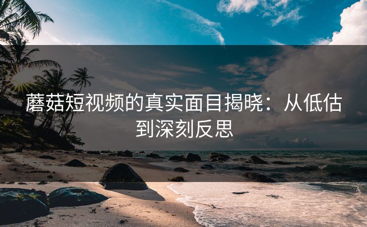 蘑菇短视频的真实面目揭晓：从低估到深刻反思  第1张