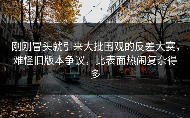 刚刚冒头就引来大批围观的反差大赛，难怪旧版本争议，比表面热闹复杂得多  第1张
