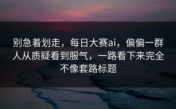 别急着划走，每日大赛ai，偏偏一群人从质疑看到服气，一路看下来完全不像套路标题  第1张
