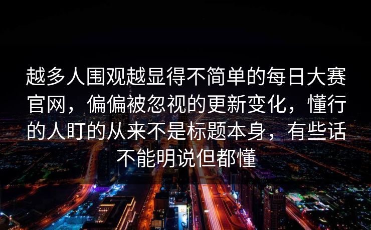 越多人围观越显得不简单的每日大赛官网，偏偏被忽视的更新变化，懂行的人盯的从来不是标题本身，有些话不能明说但都懂  第1张