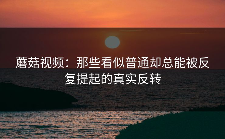 蘑菇视频：那些看似普通却总能被反复提起的真实反转  第1张