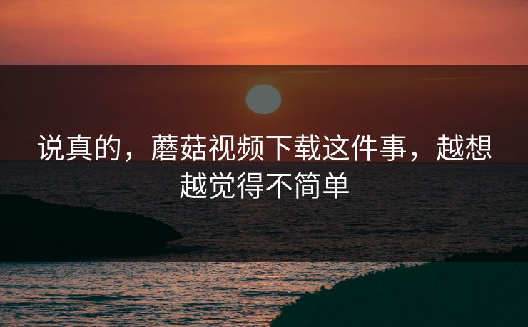 说真的，蘑菇视频下载这件事，越想越觉得不简单  第1张