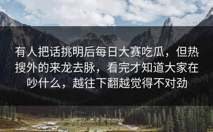 有人把话挑明后每日大赛吃瓜，但热搜外的来龙去脉，看完才知道大家在吵什么，越往下翻越觉得不对劲  第1张