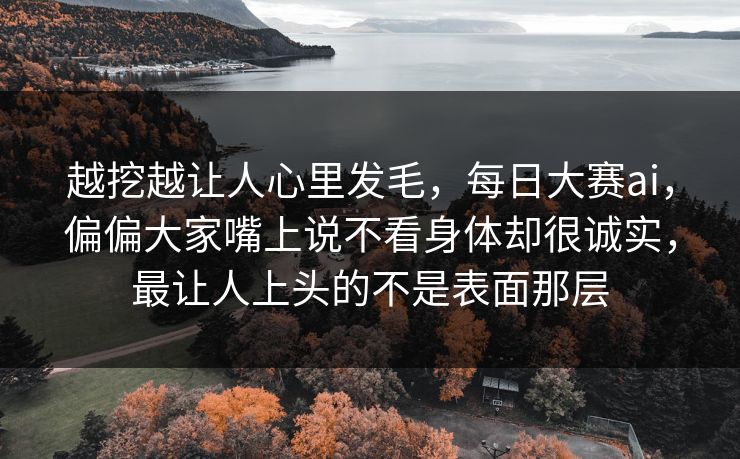 越挖越让人心里发毛，每日大赛ai，偏偏大家嘴上说不看身体却很诚实，最让人上头的不是表面那层  第1张