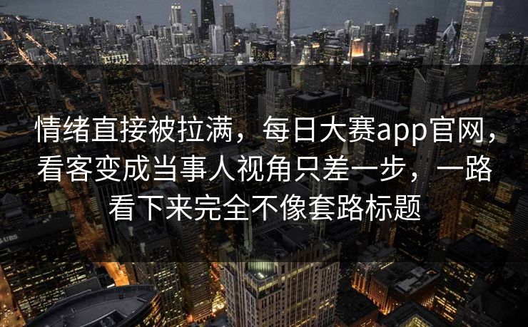 情绪直接被拉满，每日大赛app官网，看客变成当事人视角只差一步，一路看下来完全不像套路标题  第1张