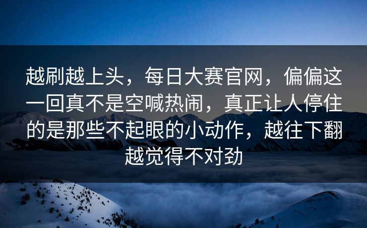 越刷越上头，每日大赛官网，偏偏这一回真不是空喊热闹，真正让人停住的是那些不起眼的小动作，越往下翻越觉得不对劲  第1张