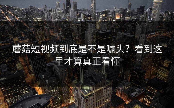 蘑菇短视频到底是不是噱头？看到这里才算真正看懂  第1张