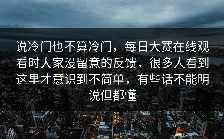 说冷门也不算冷门，每日大赛在线观看时大家没留意的反馈，很多人看到这里才意识到不简单，有些话不能明说但都懂  第1张