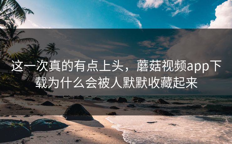 这一次真的有点上头，蘑菇视频app下载为什么会被人默默收藏起来  第1张