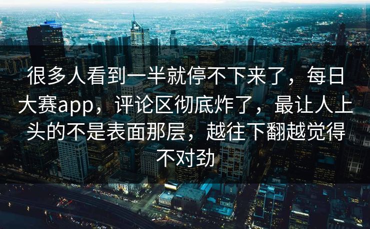 很多人看到一半就停不下来了，每日大赛app，评论区彻底炸了，最让人上头的不是表面那层，越往下翻越觉得不对劲  第1张