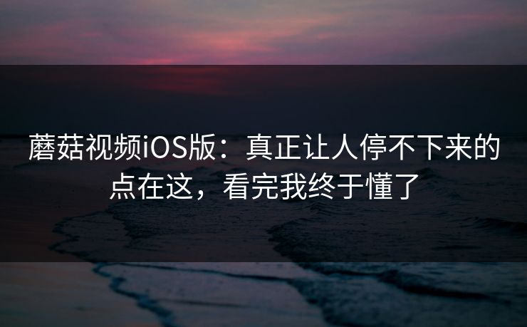 蘑菇视频iOS版：真正让人停不下来的点在这，看完我终于懂了  第1张