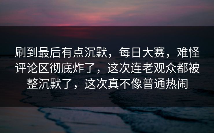 刷到最后有点沉默，每日大赛，难怪评论区彻底炸了，这次连老观众都被整沉默了，这次真不像普通热闹  第1张
