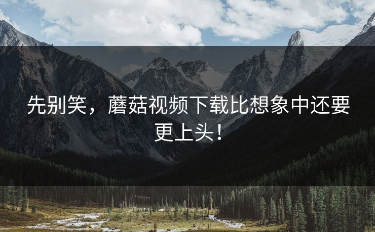 先别笑，蘑菇视频下载比想象中还要更上头！  第1张
