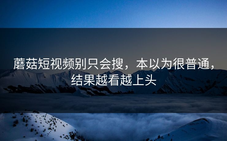 蘑菇短视频别只会搜，本以为很普通，结果越看越上头  第1张