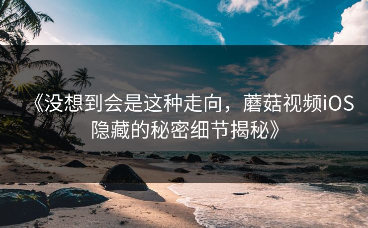 《没想到会是这种走向，蘑菇视频iOS隐藏的秘密细节揭秘》  第1张