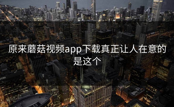 原来蘑菇视频app下载真正让人在意的是这个 第1张 原来蘑菇视频app下载真正让人在意的是这个 第1张