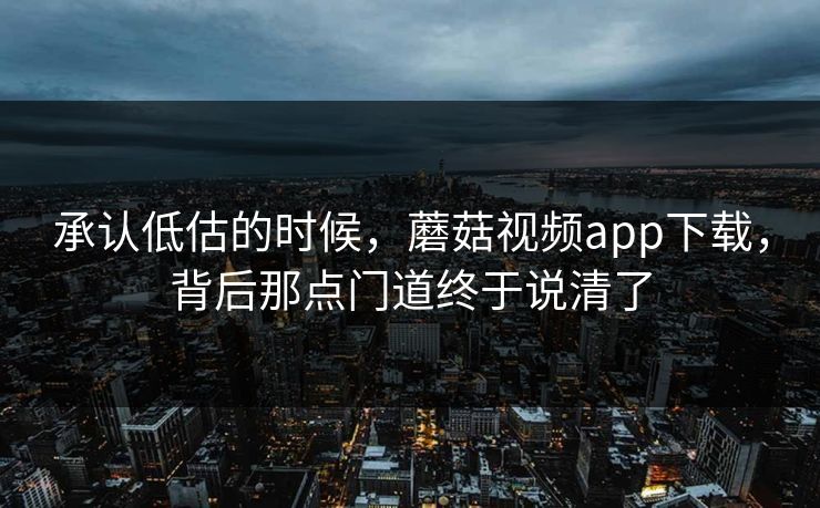 承认低估的时候，蘑菇视频app下载，背后那点门道终于说清了