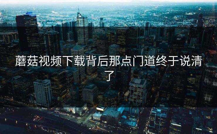 蘑菇视频下载背后那点门道终于说清了 蘑菇视频下载背后那点门道终于说清了