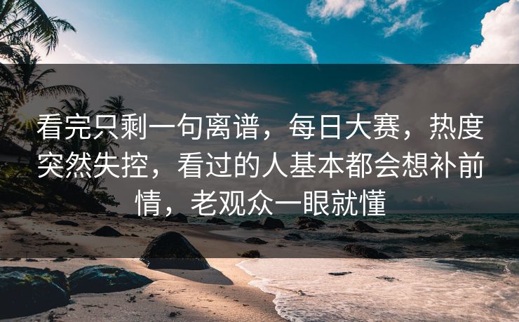 看完只剩一句离谱，每日大赛，热度突然失控，看过的人基本都会想补前情，老观众一眼就懂