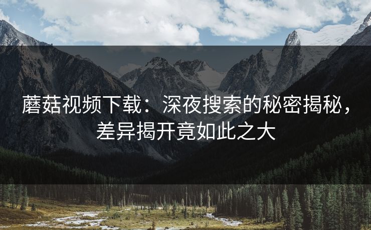 蘑菇视频下载：深夜搜索的秘密揭秘，差异揭开竟如此之大