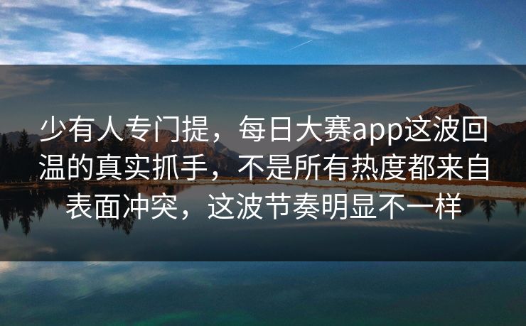 少有人专门提，每日大赛app这波回温的真实抓手，不是所有热度都来自表面冲突，这波节奏明显不一样