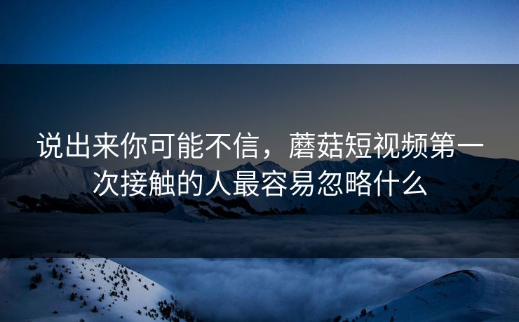 说出来你可能不信，蘑菇短视频第一次接触的人最容易忽略什么