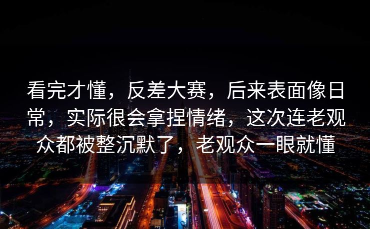 看完才懂，反差大赛，后来表面像日常，实际很会拿捏情绪，这次连老观众都被整沉默了，老观众一眼就懂