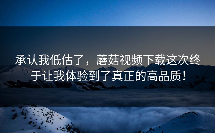 承认我低估了，蘑菇视频下载这次终于让我体验到了真正的高品质！